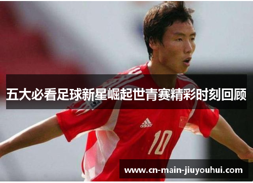 五大必看足球新星崛起世青赛精彩时刻回顾