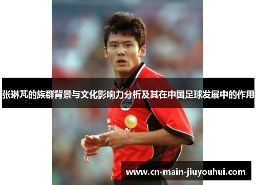 张琳芃的族群背景与文化影响力分析及其在中国足球发展中的作用 张琳芃的族群背景与文化影响力分析及其在中国足球发展中的作用