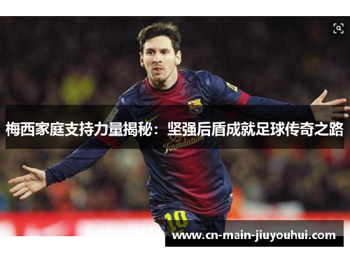 梅西家庭支持力量揭秘：坚强后盾成就足球传奇之路