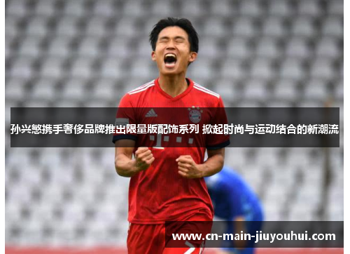 孙兴慜携手奢侈品牌推出限量版配饰系列 掀起时尚与运动结合的新潮流