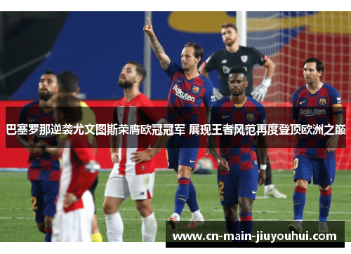 巴塞罗那逆袭尤文图斯荣膺欧冠冠军 展现王者风范再度登顶欧洲之巅 巴塞罗那逆袭尤文图斯荣膺欧冠冠军 展现王者风范再度登顶欧洲之巅