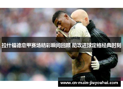 拉什福德意甲赛场精彩瞬间回顾 助攻进球定格经典时刻