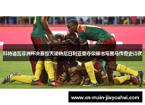 科特迪瓦非洲杯决赛惊天逆转尼日利亚重夺荣耀书写黑马传奇史诗夜 科特迪瓦非洲杯决赛惊天逆转尼日利亚重夺荣耀书写黑马传奇史诗夜